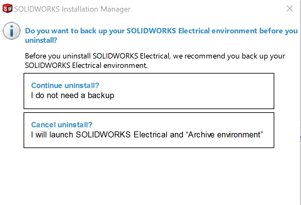 The Installation Manager will ask if You want to backup your SOLIDWORKS Electrical Enviornment. There are two button options available, the first is "Continue uninstall" and that a backup is not needed. The second option is "Cancel Uninstall" and that "I" will launch SOLIDWORKS Electrical and Archive Enviornment"