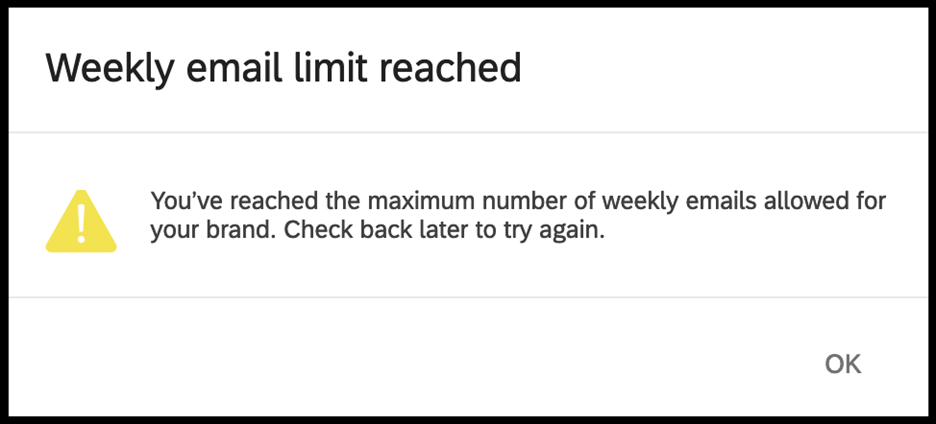 distributionlimitreachederrormessage.png White error message box with black text and yellow exclamation point alert sign stating: Weekly email limit reached. You've reached the maximum number of weekly emails allowed for your brand. Check back later to try again. A button to click for okay is in the bottom right of the error message window.